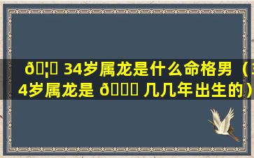 🦍 34岁属龙是什么命格男（34岁属龙是 🍀 几几年出生的）